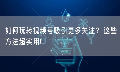 如何玩转视频号吸引更多关注？这些方法超实用!