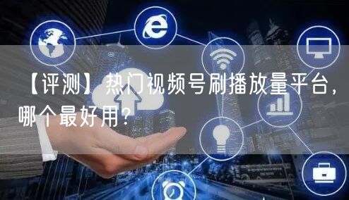 【评测】热门视频号刷播放量平台，哪个最好用？