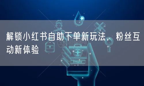 解锁小红书自助下单新玩法，粉丝互动新体验