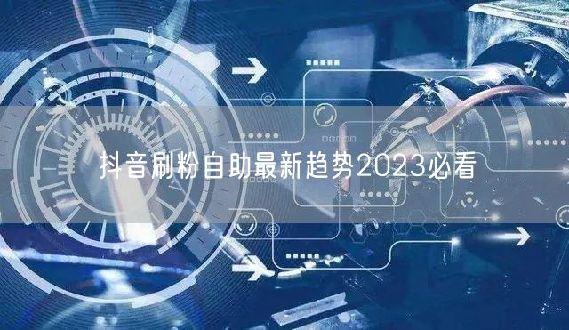抖音刷粉自助最新趋势2023必看