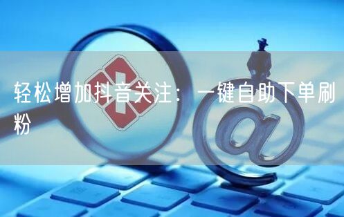 轻松增加抖音关注：一键自助下单刷粉