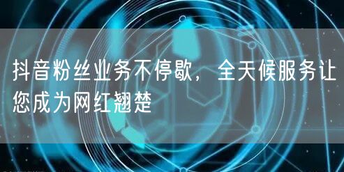 抖音粉丝业务不停歇，全天候服务让您成为网红翘楚